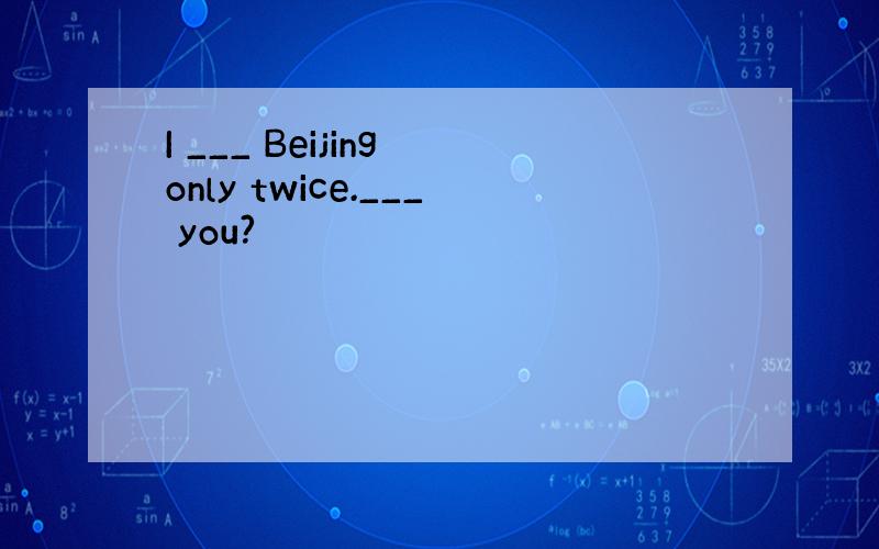 I ___ Beijing only twice.___ you?