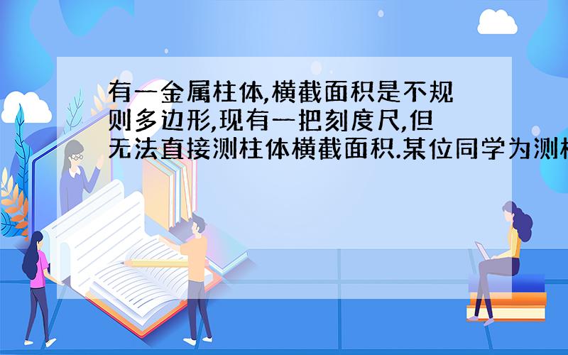 有一金属柱体,横截面积是不规则多边形,现有一把刻度尺,但无法直接测柱体横截面积.某位同学为测横截面积