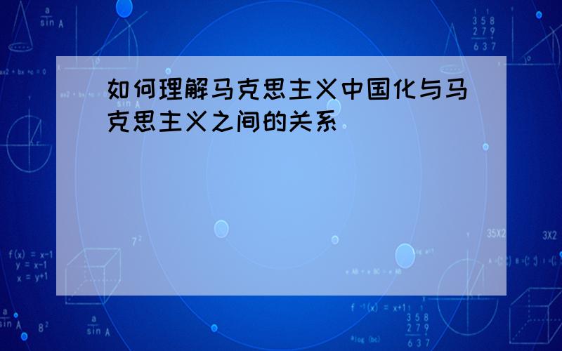 如何理解马克思主义中国化与马克思主义之间的关系