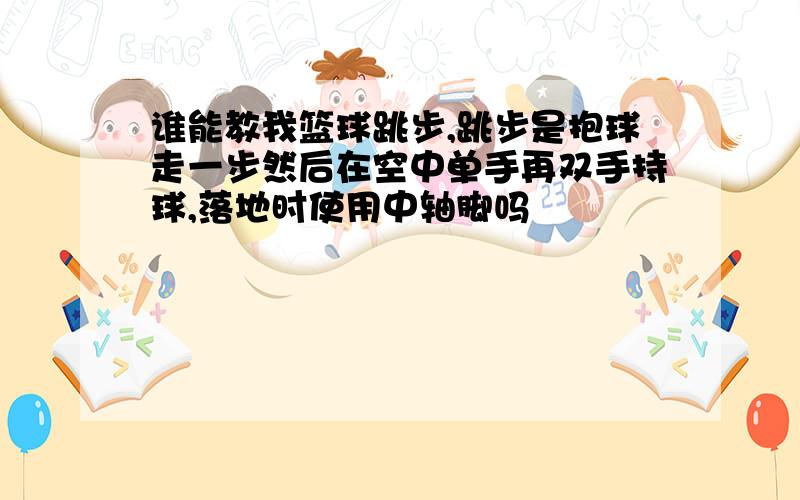 谁能教我篮球跳步,跳步是抱球走一步然后在空中单手再双手持球,落地时使用中轴脚吗