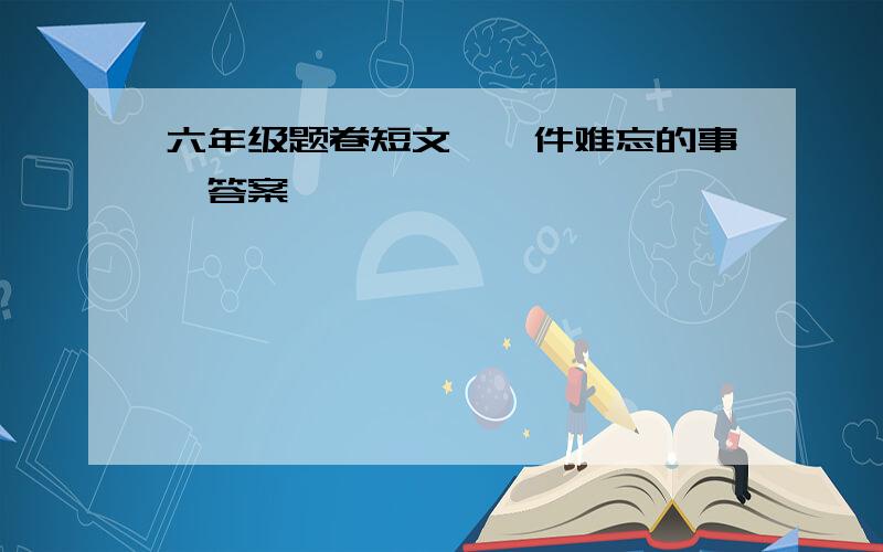 六年级题卷短文《一件难忘的事》答案