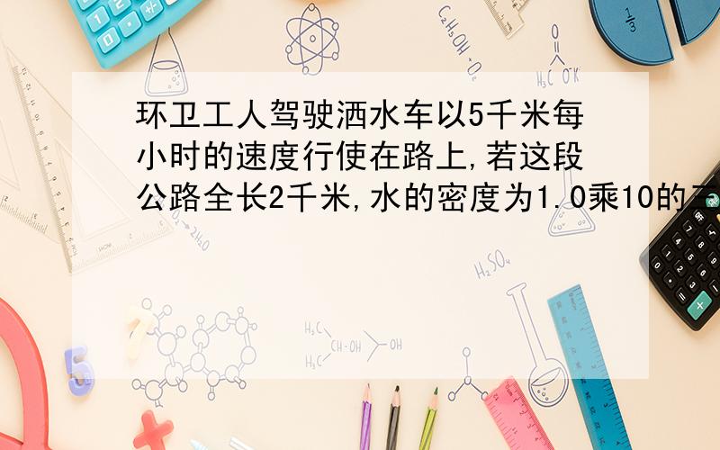 环卫工人驾驶洒水车以5千米每小时的速度行使在路上,若这段公路全长2千米,水的密度为1.0乘10的三次千克每立方米,若洒水