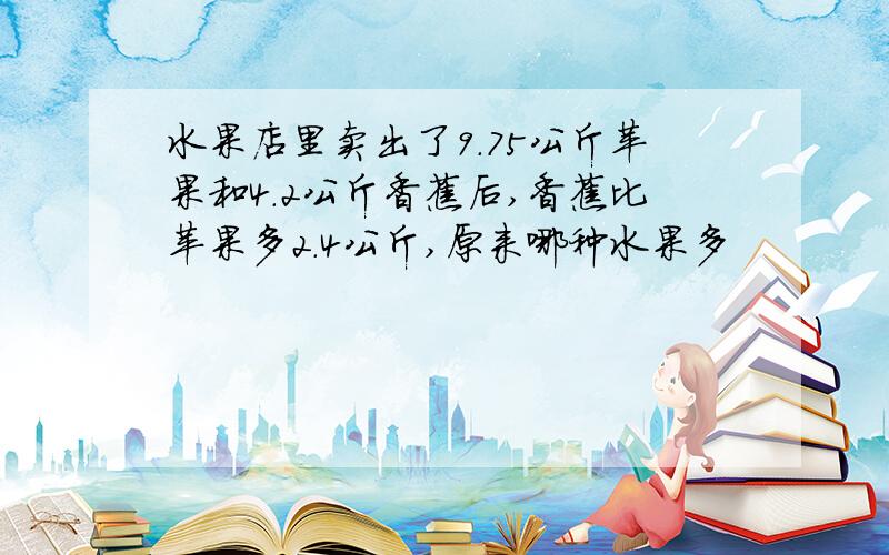 水果店里卖出了9.75公斤苹果和4.2公斤香蕉后,香蕉比苹果多2.4公斤,原来哪种水果多