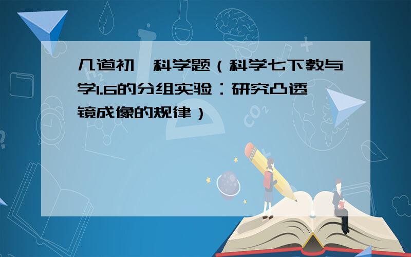 几道初一科学题（科学七下教与学1.6的分组实验：研究凸透镜成像的规律）