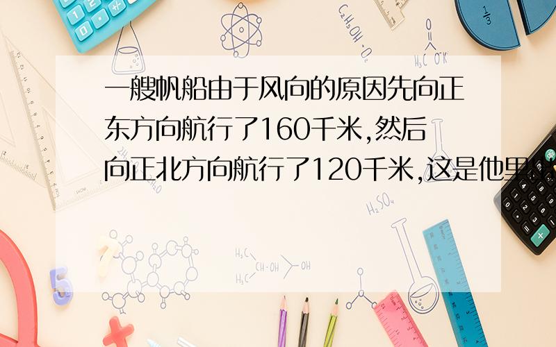 一艘帆船由于风向的原因先向正东方向航行了160千米,然后向正北方向航行了120千米,这是他里出发点有多远(先画图,写出已