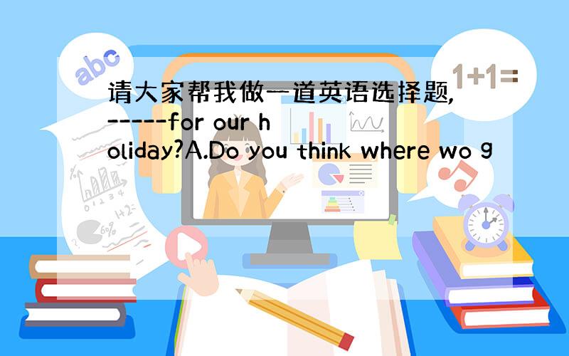 请大家帮我做一道英语选择题,-----for our holiday?A.Do you think where wo g