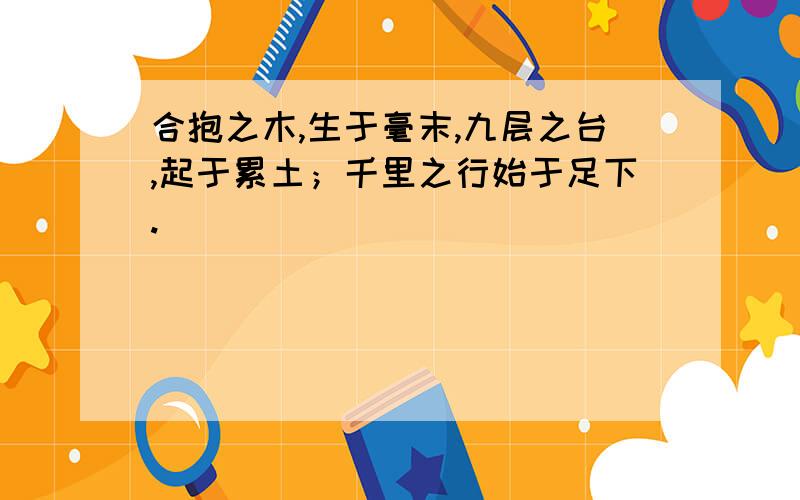 合抱之木,生于毫末,九层之台,起于累土；千里之行始于足下.