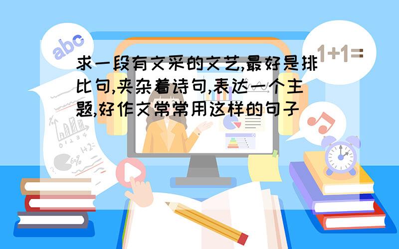 求一段有文采的文艺,最好是排比句,夹杂着诗句,表达一个主题,好作文常常用这样的句子