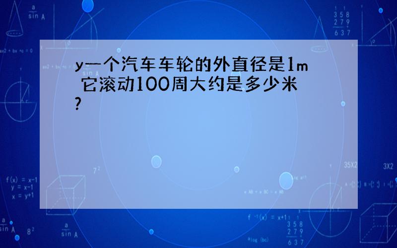 y一个汽车车轮的外直径是1m 它滚动100周大约是多少米?