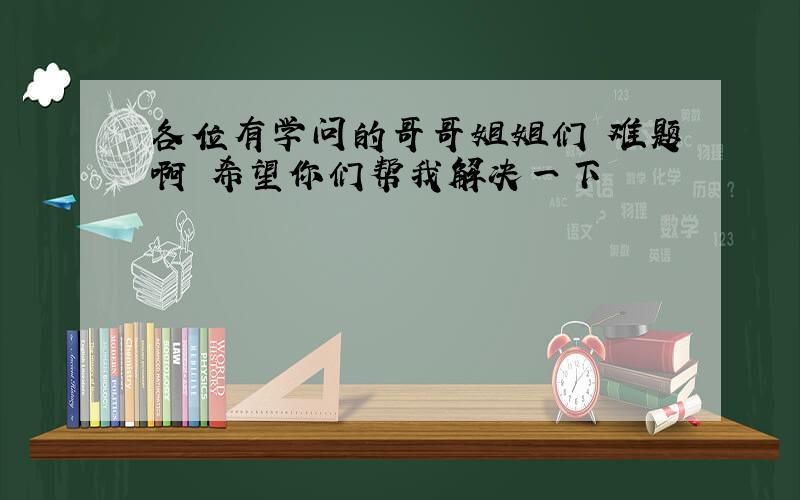 各位有学问的哥哥姐姐们 难题啊 希望你们帮我解决一下