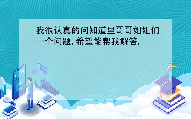 我很认真的问知道里哥哥姐姐们一个问题,希望能帮我解答,