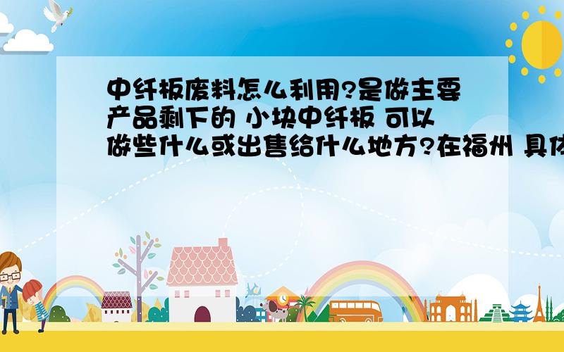 中纤板废料怎么利用?是做主要产品剩下的 小块中纤板 可以做些什么或出售给什么地方?在福州 具体谁会收哪类厂家要