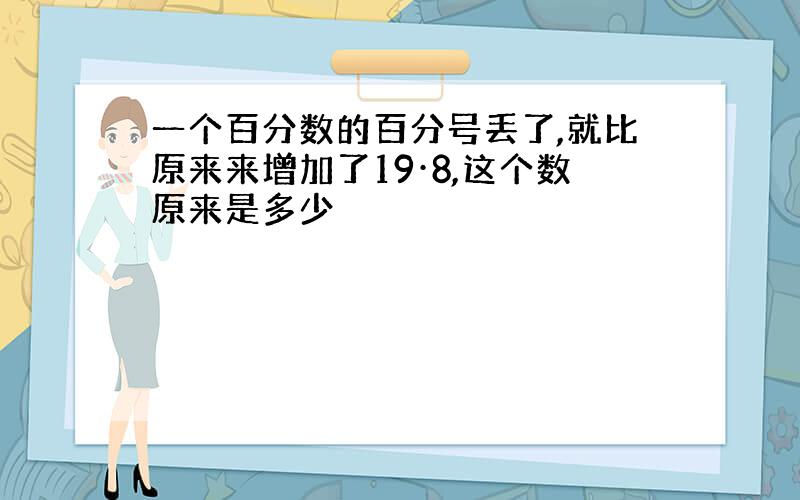 一个百分数的百分号丢了,就比原来来增加了19·8,这个数原来是多少