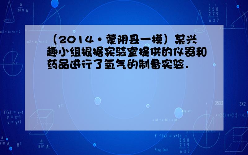 （2014•蒙阴县一模）某兴趣小组根据实验室提供的仪器和药品进行了氧气的制备实验．