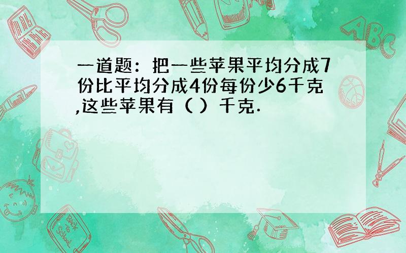 一道题：把一些苹果平均分成7份比平均分成4份每份少6千克,这些苹果有（ ）千克．