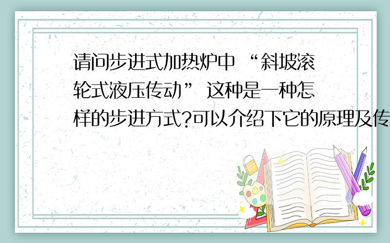 请问步进式加热炉中 “斜坡滚轮式液压传动” 这种是一种怎样的步进方式?可以介绍下它的原理及传动过程么