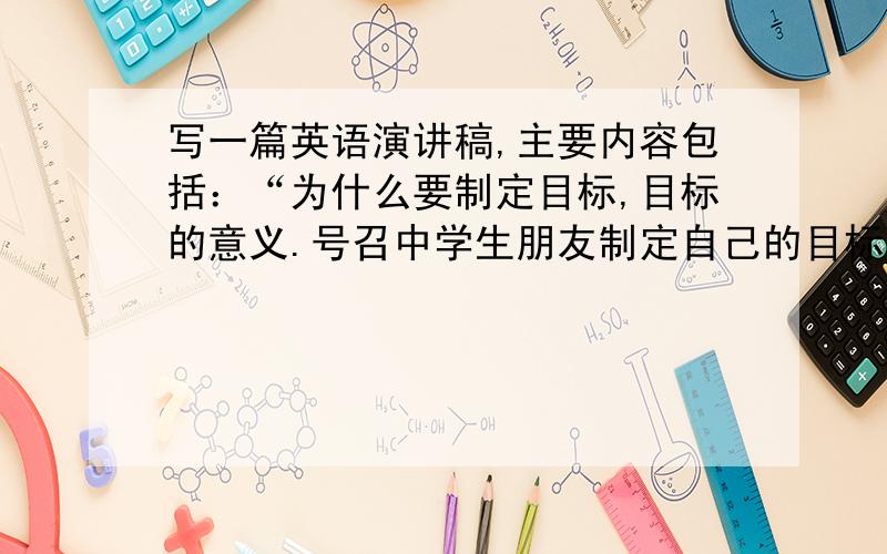 写一篇英语演讲稿,主要内容包括：“为什么要制定目标,目标的意义.号召中学生朋友制定自己的目标.请...