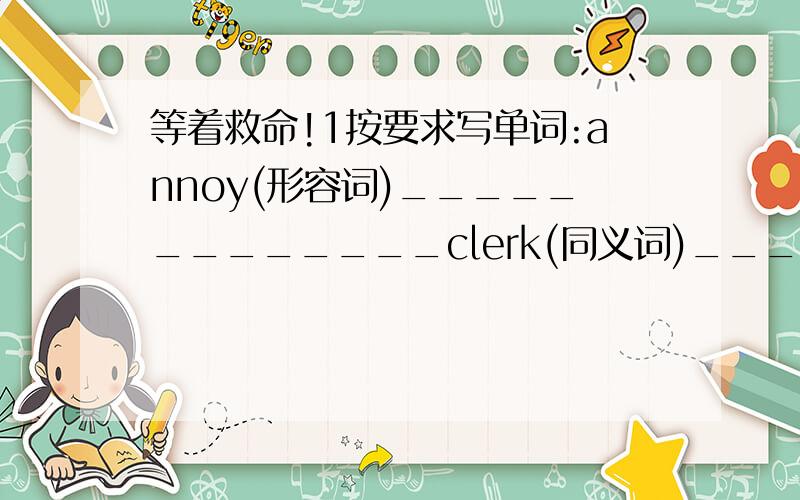 等着救命!1按要求写单词:annoy(形容词)_____________clerk(同义词)______________