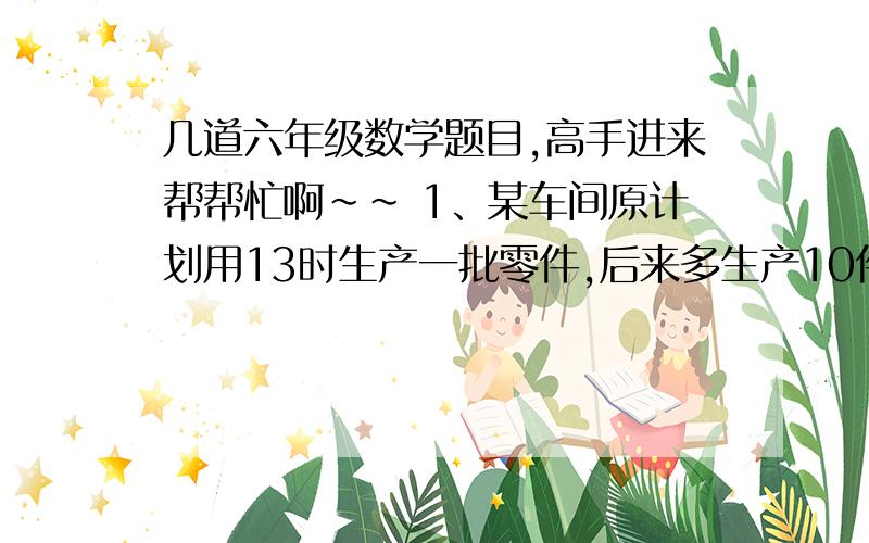 几道六年级数学题目,高手进来帮帮忙啊~~ 1、某车间原计划用13时生产一批零件,后来多生产10件/时,用了12时不但完成