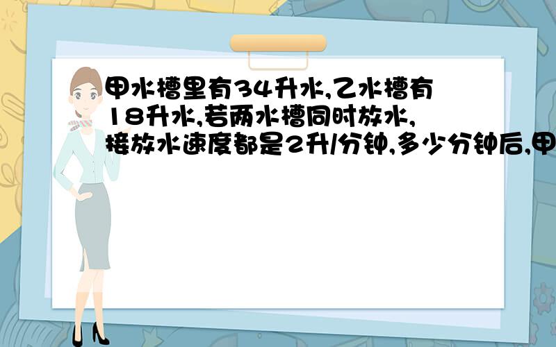 甲水槽里有34升水,乙水槽有18升水,若两水槽同时放水,接放水速度都是2升/分钟,多少分钟后,甲水槽的水是乙水槽的水的3