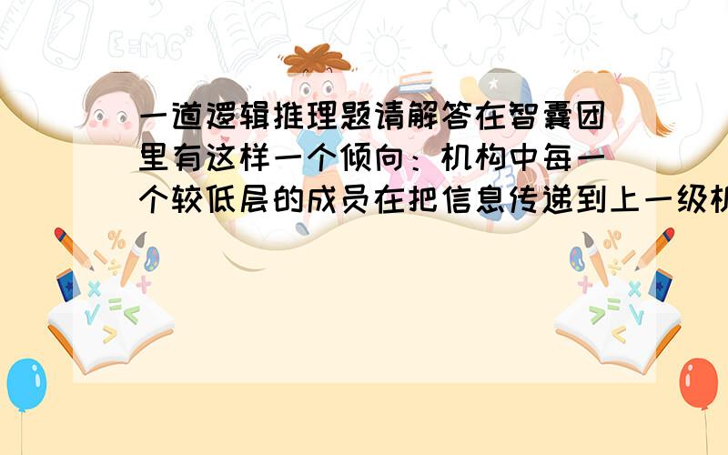 一道逻辑推理题请解答在智囊团里有这样一个倾向：机构中每一个较低层的成员在把信息传递到上一级机构前,都对信息进行筛选、修改