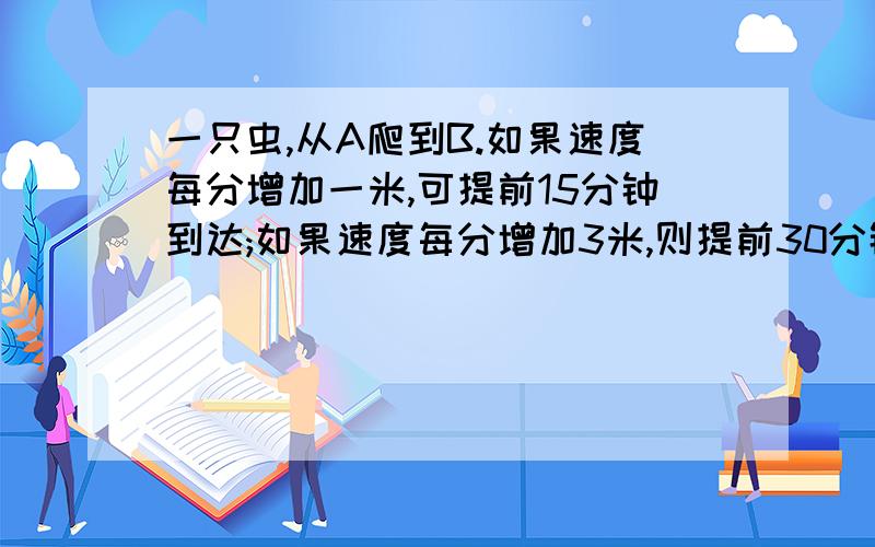 一只虫,从A爬到B.如果速度每分增加一米,可提前15分钟到达;如果速度每分增加3米,则提前30分钟到达,A地到...