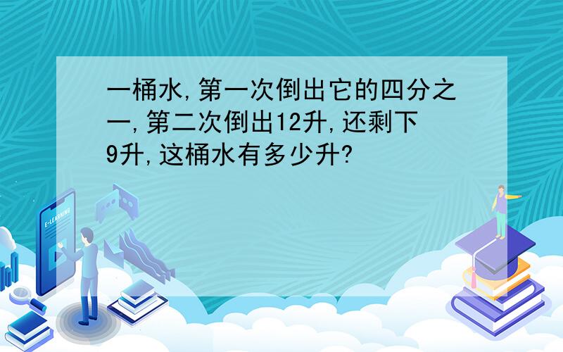 一桶水,第一次倒出它的四分之一,第二次倒出12升,还剩下9升,这桶水有多少升?