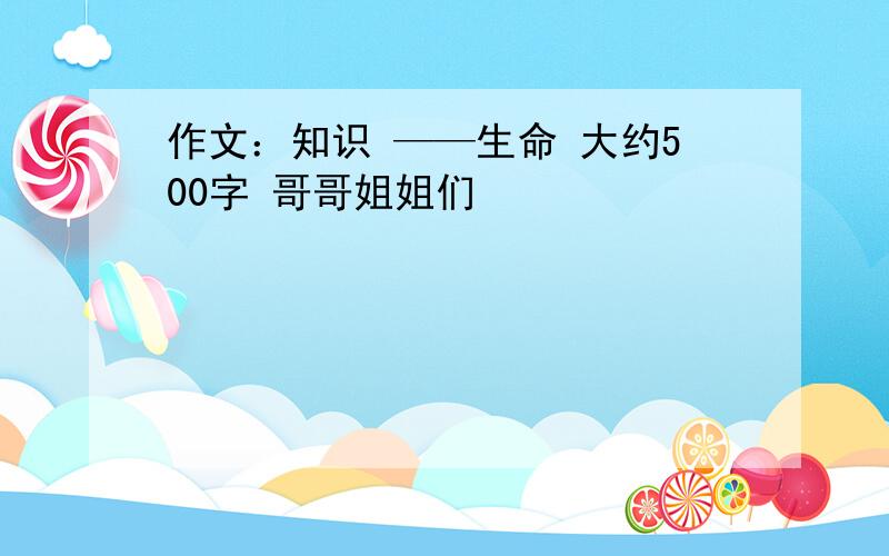 作文：知识 ——生命 大约500字 哥哥姐姐们