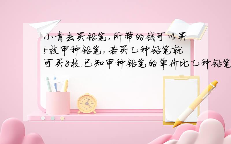 小青去买铅笔,所带的钱可以买5枝甲种铅笔,若买乙种铅笔就可买8枝.已知甲种铅笔的单价比乙种铅笔贵3角,