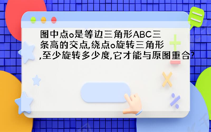 图中点o是等边三角形ABC三条高的交点,绕点o旋转三角形,至少旋转多少度,它才能与原图重合?