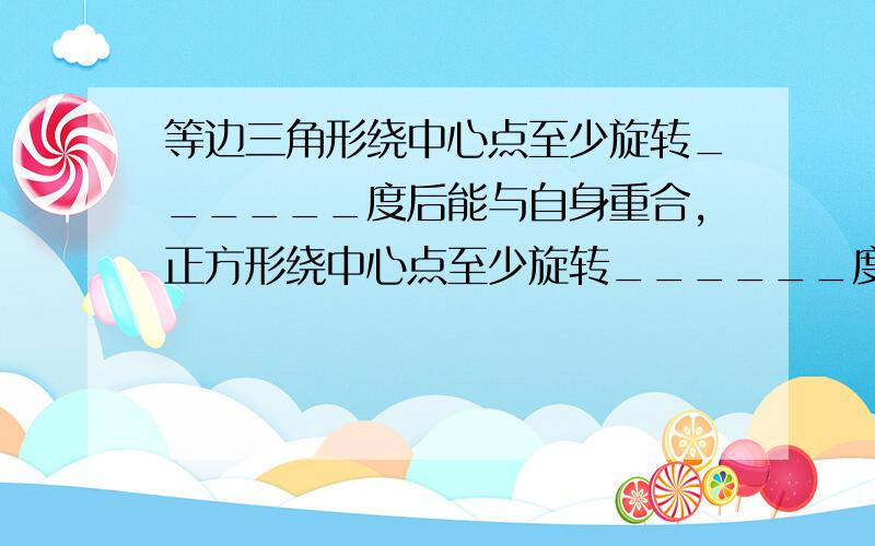 等边三角形绕中心点至少旋转______度后能与自身重合，正方形绕中心点至少旋转______度后能与自身重合．