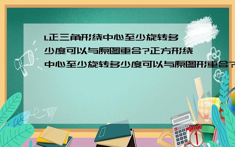 1.正三角形绕中心至少旋转多少度可以与原图重合?正方形绕中心至少旋转多少度可以与原图形重合?正五边形绕中心至少旋转多少度