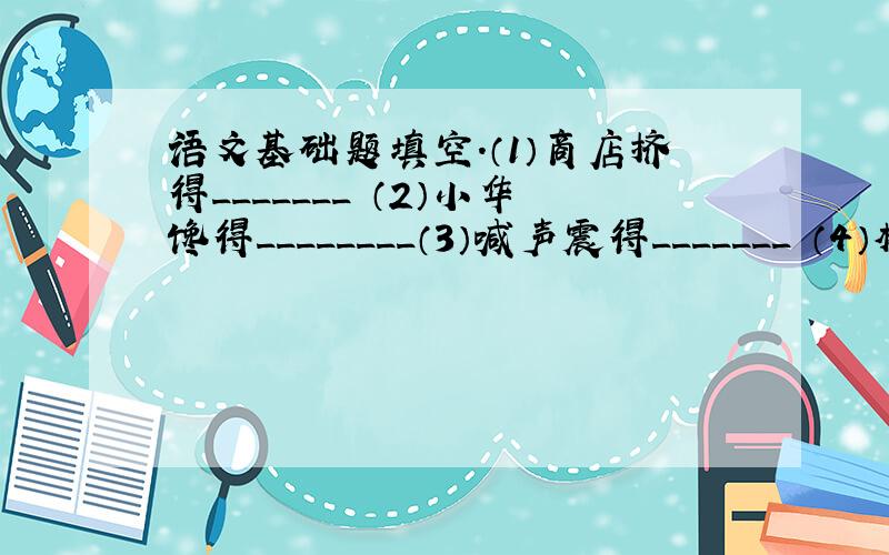 语文基础题填空.（1）商店挤得_______ （2）小华馋得________（3）喊声震得_______ （4）楼房高得