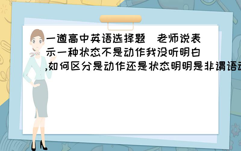 一道高中英语选择题(老师说表示一种状态不是动作我没听明白,如何区分是动作还是状态明明是非谓语动词）