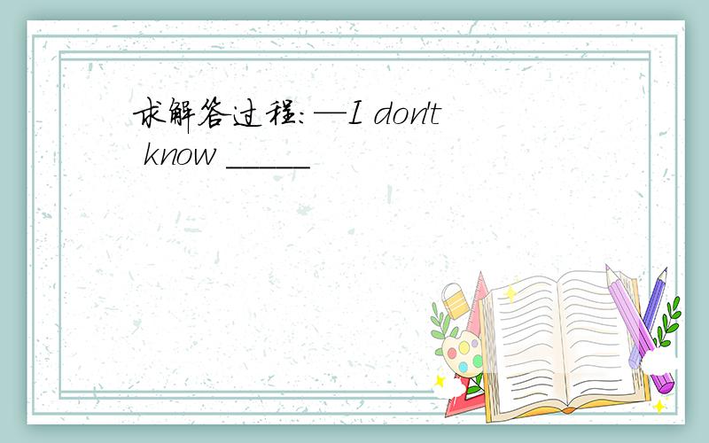 求解答过程：—I don't know _____