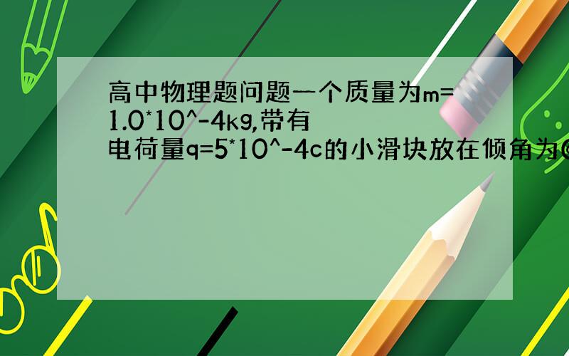 高中物理题问题一个质量为m=1.0*10^-4kg,带有电荷量q=5*10^-4c的小滑块放在倾角为@=30度的固定光滑