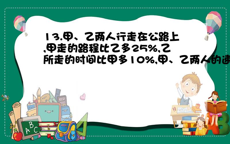 13.甲、乙两人行走在公路上,甲走的路程比乙多25%,乙所走的时间比甲多10%,甲、乙两人的速度比是多少?