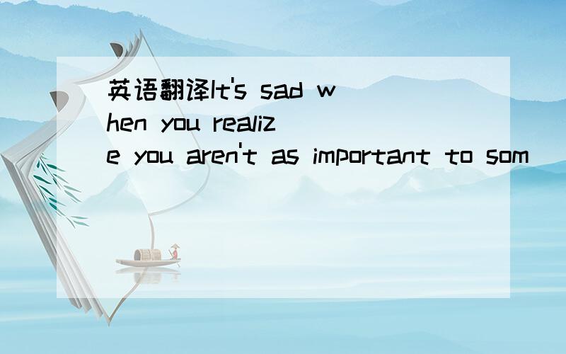 英语翻译It's sad when you realize you aren't as important to som