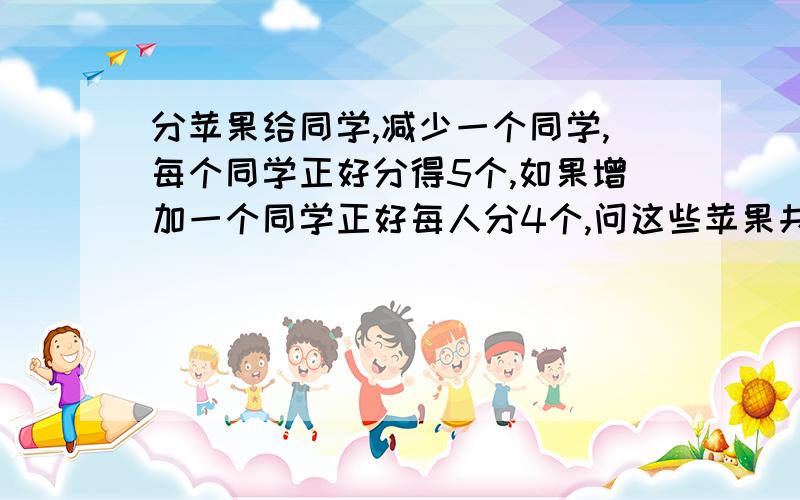 分苹果给同学,减少一个同学,每个同学正好分得5个,如果增加一个同学正好每人分4个,问这些苹果共有多少