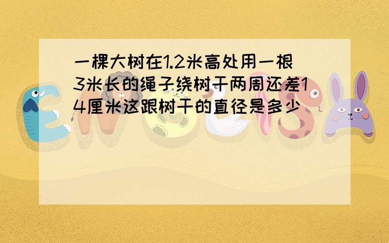 一棵大树在1.2米高处用一根3米长的绳子绕树干两周还差14厘米这跟树干的直径是多少