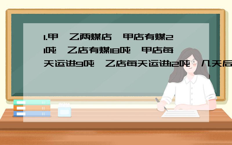 1.甲,乙两煤店,甲店有煤21吨,乙店有煤18吨,甲店每天运进9吨,乙店每天运进12吨,几天后,乙店存煤是甲店存煤的6/