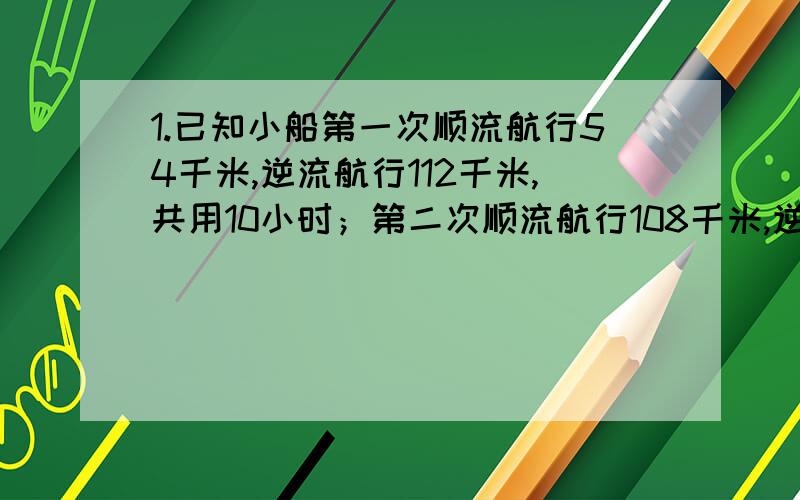 1.已知小船第一次顺流航行54千米,逆流航行112千米,共用10小时；第二次顺流航行108千米,逆流航行48千米,共用9