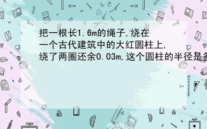 把一根长1.6m的绳子,绕在一个古代建筑中的大红圆柱上,绕了两圈还余0.03m,这个圆柱的半径是多少米