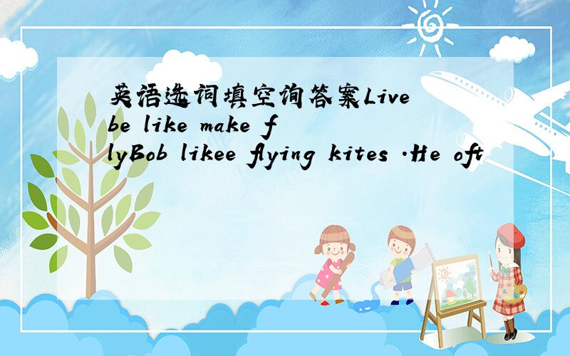 英语选词填空询答案Live be like make flyBob likee flying kites .He oft