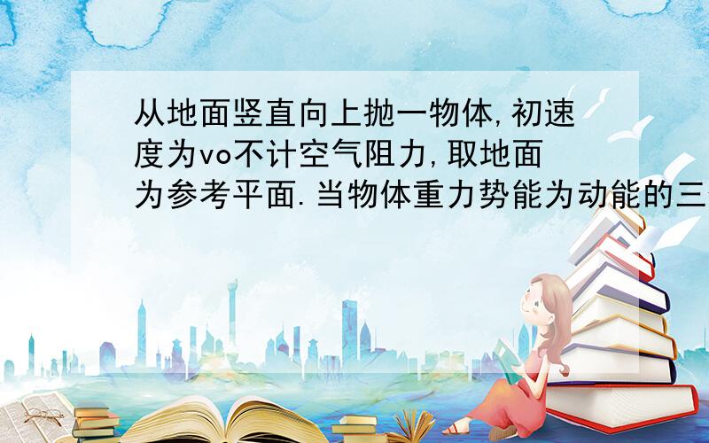 从地面竖直向上抛一物体,初速度为vo不计空气阻力,取地面为参考平面.当物体重力势能为动能的三倍时,物体离地面的高度为?