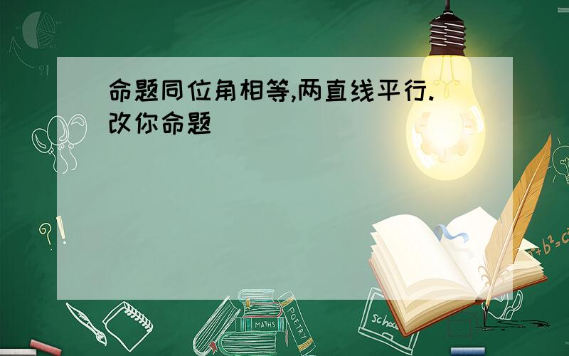 命题同位角相等,两直线平行.改你命题