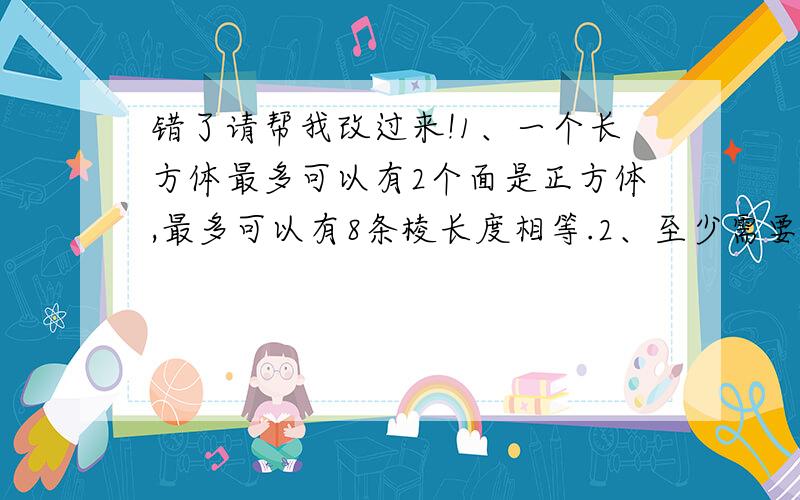 错了请帮我改过来!1、一个长方体最多可以有2个面是正方体,最多可以有8条棱长度相等.2、至少需要48厘米长的铁丝,才能做