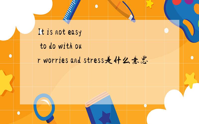 It is not easy to do with our worries and stress是什么意思