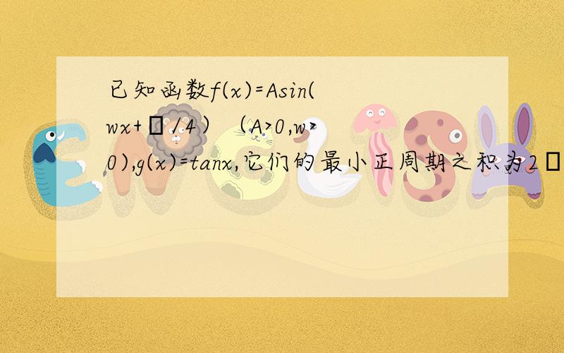 已知函数f(x)=Asin(wx+π/4）（A>0,w>0),g(x)=tanx,它们的最小正周期之积为2π^2,f(x