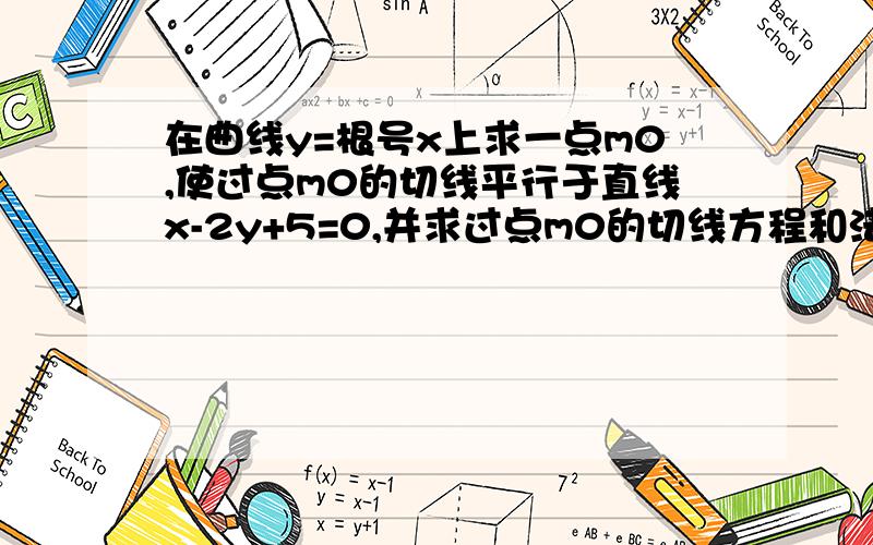 在曲线y=根号x上求一点m0,使过点m0的切线平行于直线x-2y+5=0,并求过点m0的切线方程和法线方程 （详解）